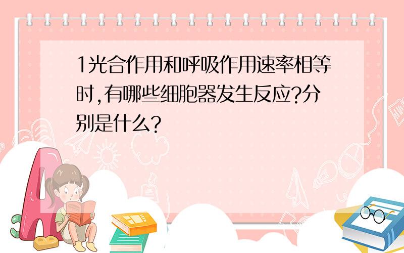 1光合作用和呼吸作用速率相等时,有哪些细胞器发生反应?分别是什么?