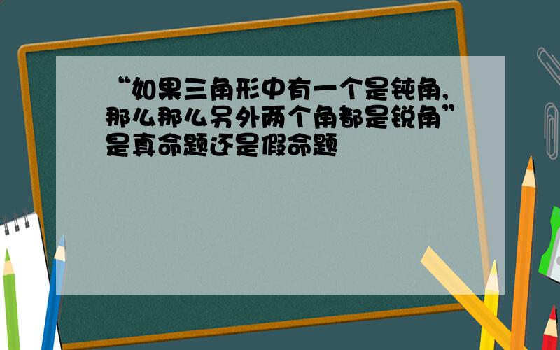 “如果三角形中有一个是钝角,那么那么另外两个角都是锐角”是真命题还是假命题