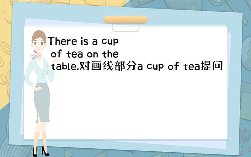 There is a cup of tea on the table.对画线部分a cup of tea提问