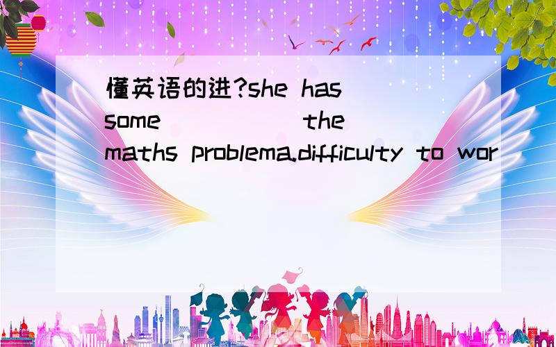 懂英语的进?she has some _____the maths problema.difficulty to wor