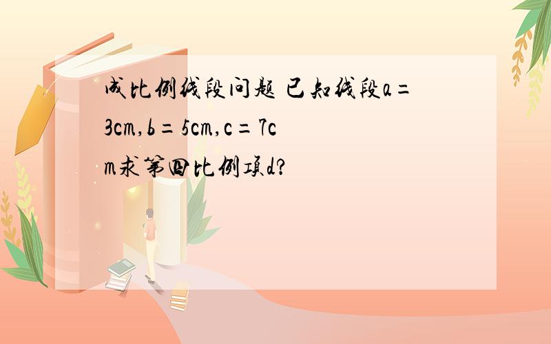 成比例线段问题 已知线段a=3cm,b=5cm,c=7cm求第四比例项d?