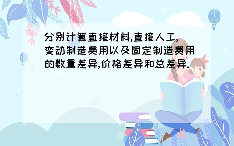 分别计算直接材料,直接人工,变动制造费用以及固定制造费用的数量差异,价格差异和总差异.