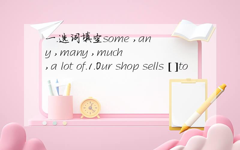 一.选词填空some ,any ,many ,much ,a lot of.1.Our shop sells [ ]to