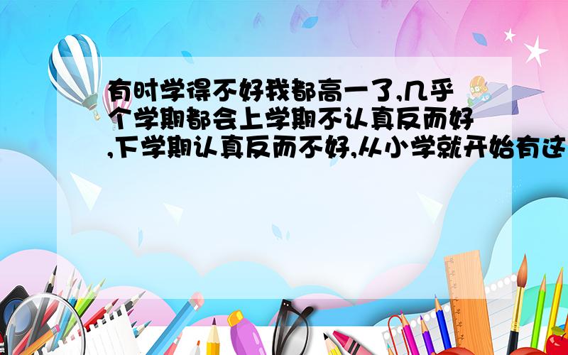 有时学得不好我都高一了,几乎个学期都会上学期不认真反而好,下学期认真反而不好,从小学就开始有这个毛病