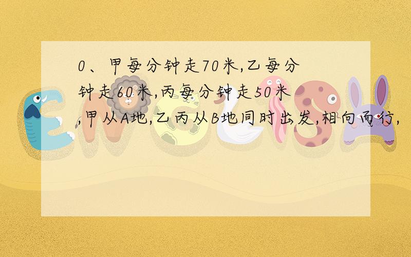 0、甲每分钟走70米,乙每分钟走60米,丙每分钟走50米,甲从A地,乙丙从B地同时出发,相向而行,