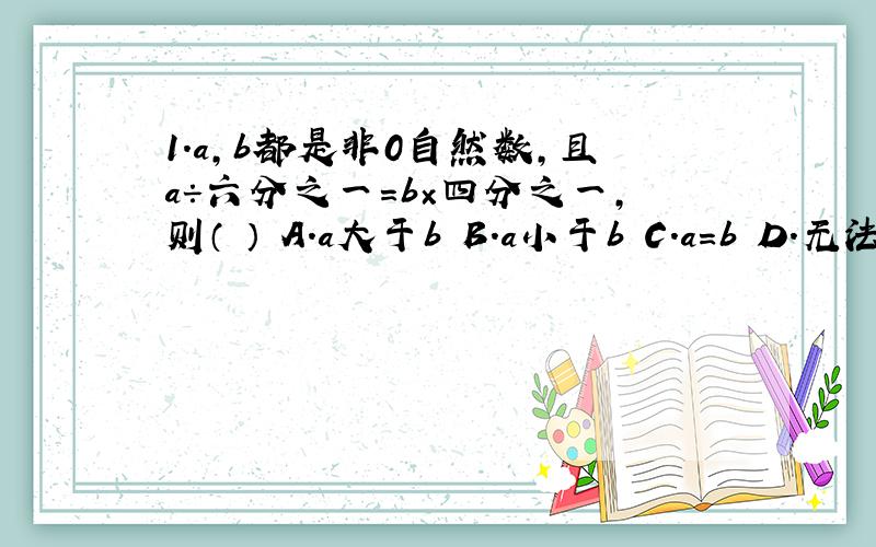 1.a,b都是非0自然数,且a÷六分之一=b×四分之一,则（ ） A.a大于b B.a小于b C.a=b D.无法确定