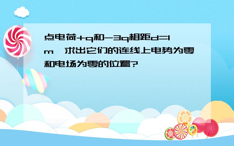 点电荷+q和-3q相距d=1m,求出它们的连线上电势为零和电场为零的位置?