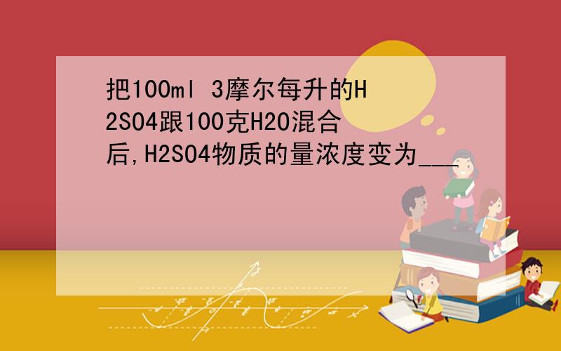 把100ml 3摩尔每升的H2SO4跟100克H2O混合后,H2SO4物质的量浓度变为___