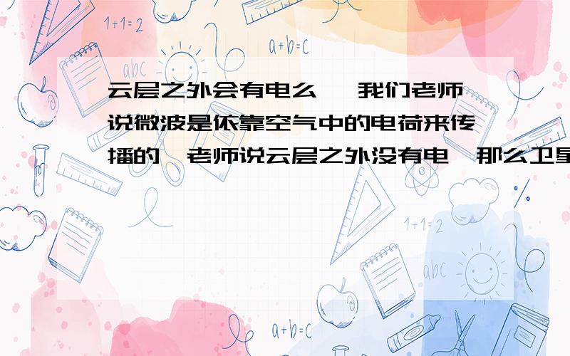 云层之外会有电么 ,我们老师说微波是依靠空气中的电荷来传播的,老师说云层之外没有电,那么卫星是如何进行的