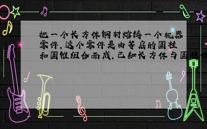 把一个长方体钢材熔铸一个机器零件,这个零件是由等底的圆柱和圆锥组合而成,已知长方体与圆柱体底面积