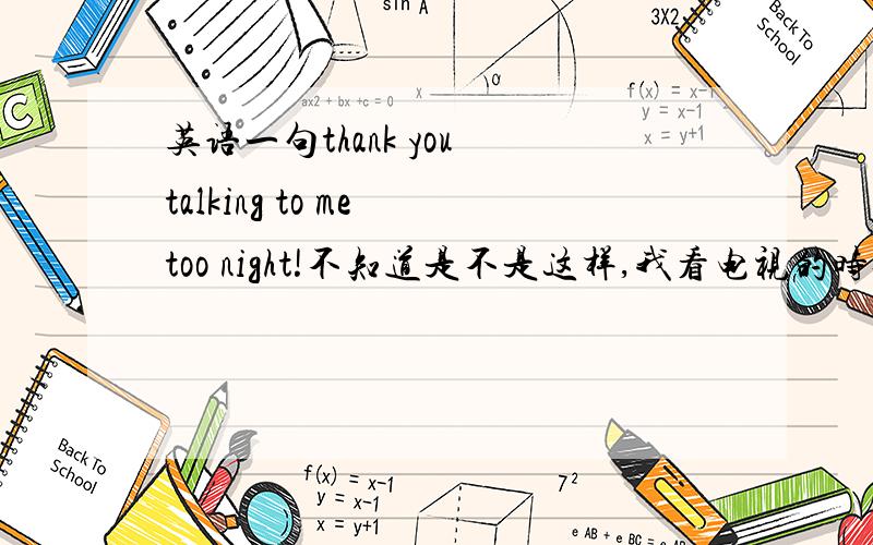 英语一句thank you talking to me too night!不知道是不是这样,我看电视的时候两个人聊天,