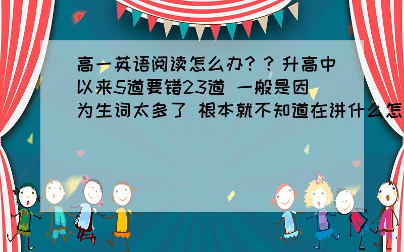 高一英语阅读怎么办？？升高中以来5道要错23道 一般是因为生词太多了 根本就不知道在讲什么怎么办？？