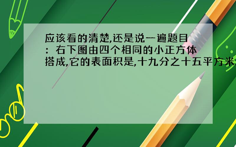 应该看的清楚,还是说一遍题目：右下图由四个相同的小正方体搭成,它的表面积是,十九分之十五平方米.每个小正方体的表面积是多