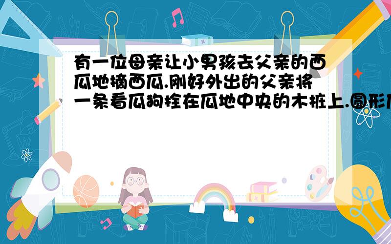 有一位母亲让小男孩去父亲的西瓜地摘西瓜.刚好外出的父亲将一条看瓜狗拴在瓜地中央的木桩上.圆形瓜地的半径为五米,因而狗刚好