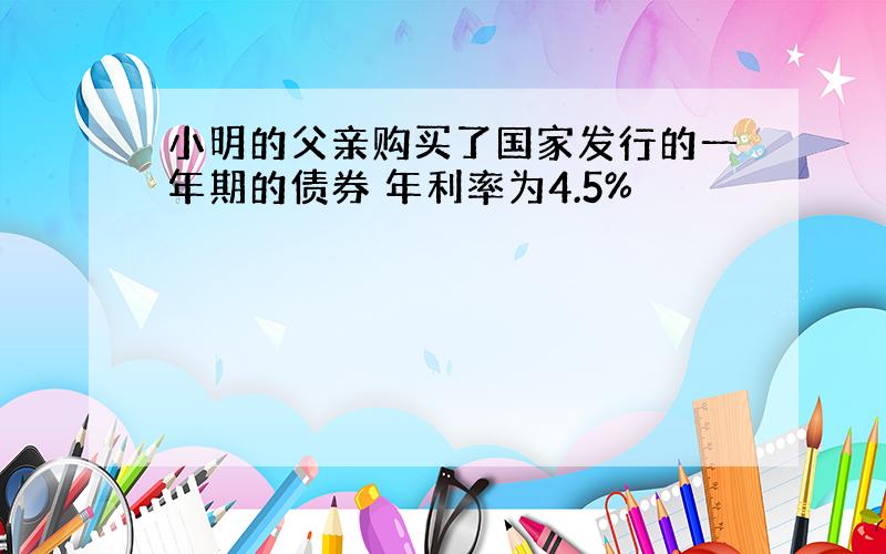 小明的父亲购买了国家发行的一年期的债券 年利率为4.5%