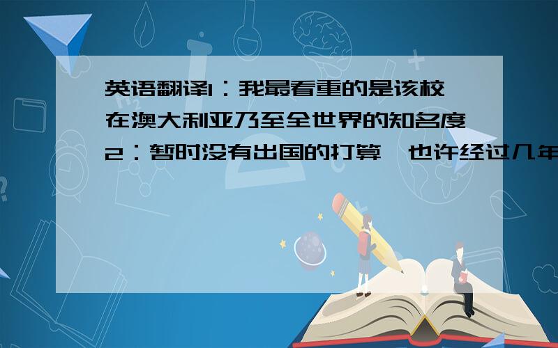 英语翻译1：我最看重的是该校在澳大利亚乃至全世界的知名度2：暂时没有出国的打算,也许经过几年的外语熏陶,我会考虑出去开阔