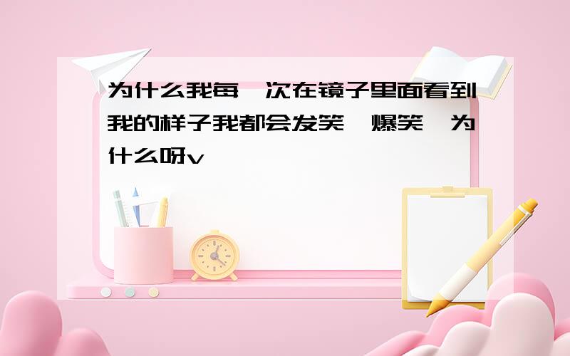 为什么我每一次在镜子里面看到我的样子我都会发笑,爆笑,为什么呀v