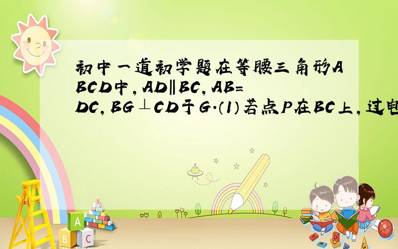 初中一道初学题在等腰三角形ABCD中,AD‖BC,AB=DC,BG⊥CD于G.（1）若点P在BC上,过电P作PE⊥AB于