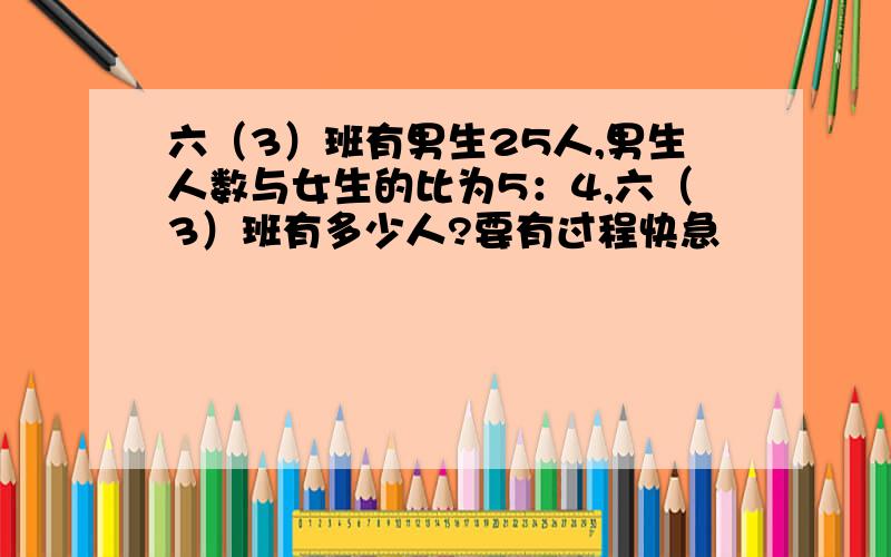 六（3）班有男生25人,男生人数与女生的比为5：4,六（3）班有多少人?要有过程快急