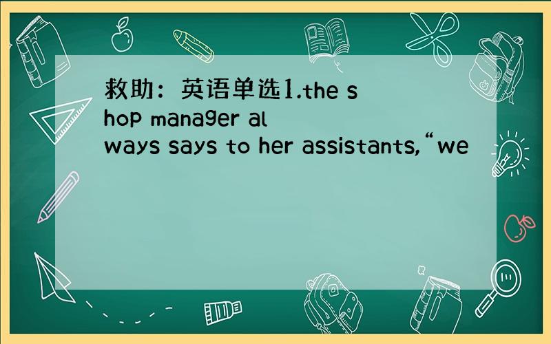 救助：英语单选1.the shop manager always says to her assistants,“we