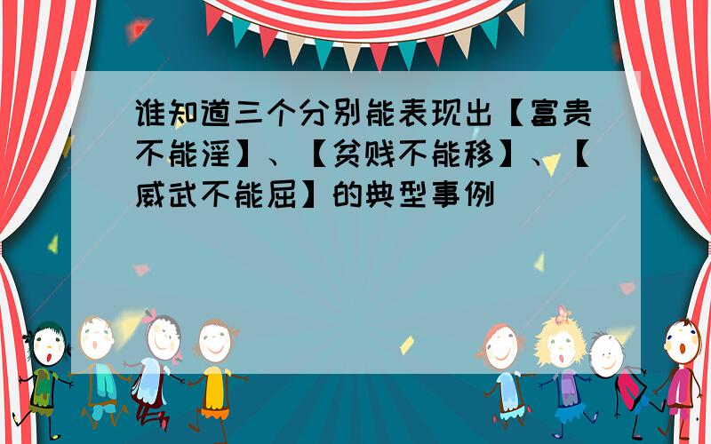 谁知道三个分别能表现出【富贵不能淫】、【贫贱不能移】、【威武不能屈】的典型事例