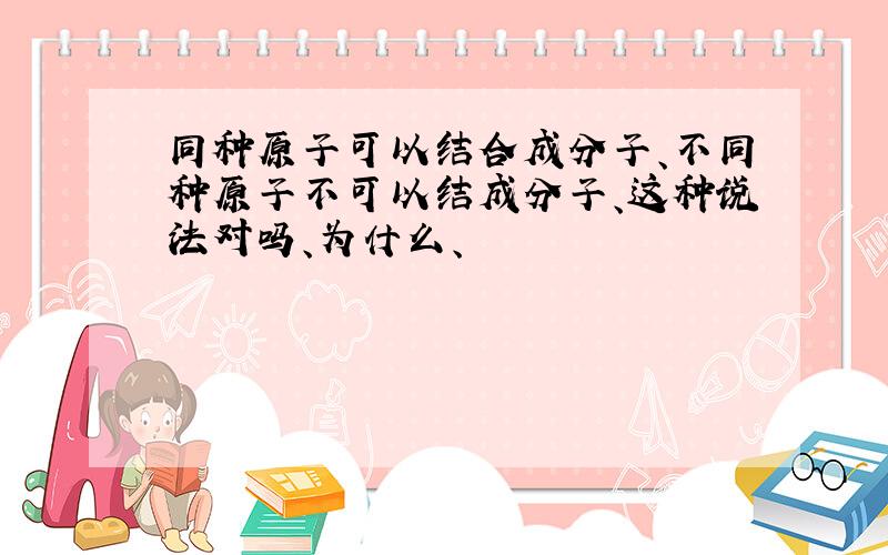 同种原子可以结合成分子、不同种原子不可以结成分子、这种说法对吗、为什么、