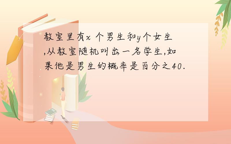 教室里有x 个男生和y个女生,从教室随机叫出一名学生,如果他是男生的概率是百分之40.