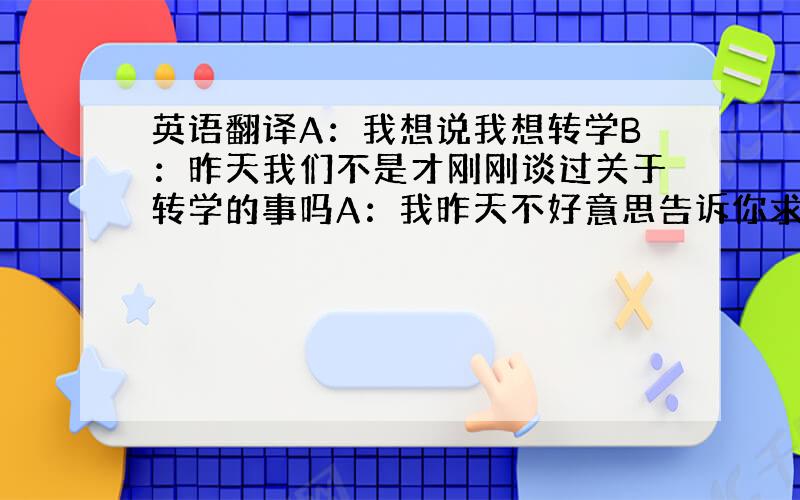 英语翻译A：我想说我想转学B：昨天我们不是才刚刚谈过关于转学的事吗A：我昨天不好意思告诉你求把（最后一个对话A翻译成英文