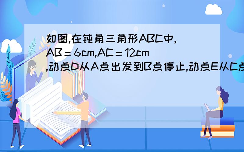 如图,在钝角三角形ABC中,AB＝6cm,AC＝12cm,动点D从A点出发到B点停止,动点E从C点出发到A点停止,点D运