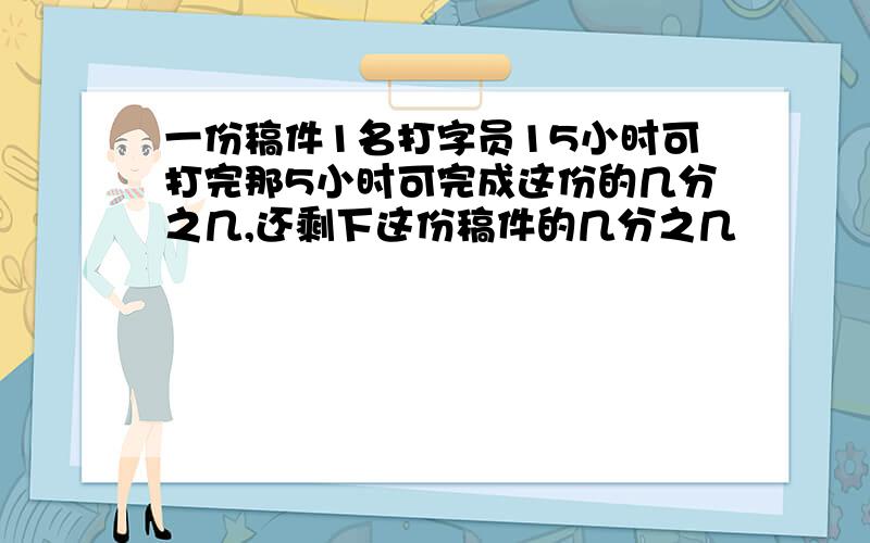 一份稿件1名打字员15小时可打完那5小时可完成这份的几分之几,还剩下这份稿件的几分之几