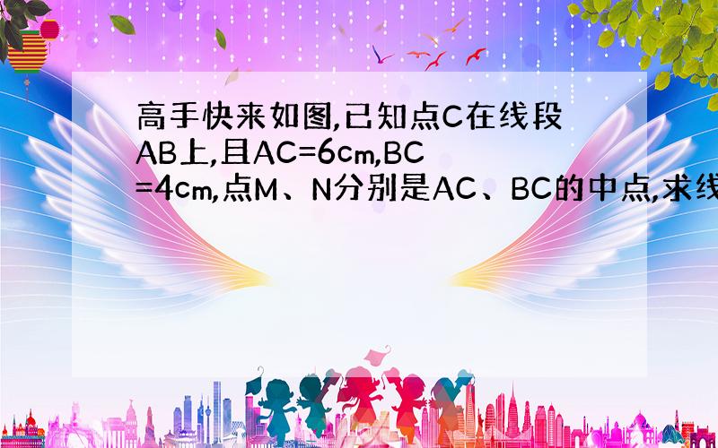 高手快来如图,已知点C在线段AB上,且AC=6cm,BC=4cm,点M、N分别是AC、BC的中点,求线段