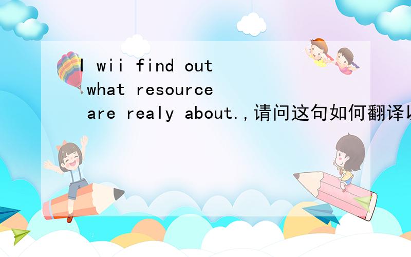 I wii find out what resource are realy about.,请问这句如何翻译以及what