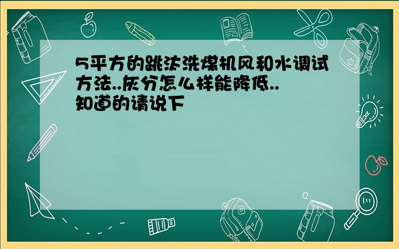 5平方的跳汰洗煤机风和水调试方法..灰分怎么样能降低..知道的请说下