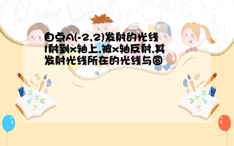 自点A(-2,2)发射的光线l射到x轴上,被x轴反射,其发射光线所在的光线与圆