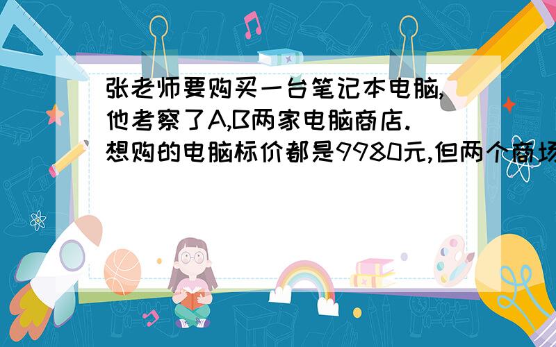 张老师要购买一台笔记本电脑,他考察了A,B两家电脑商店.想购的电脑标价都是9980元,但两个商场的优惠方法