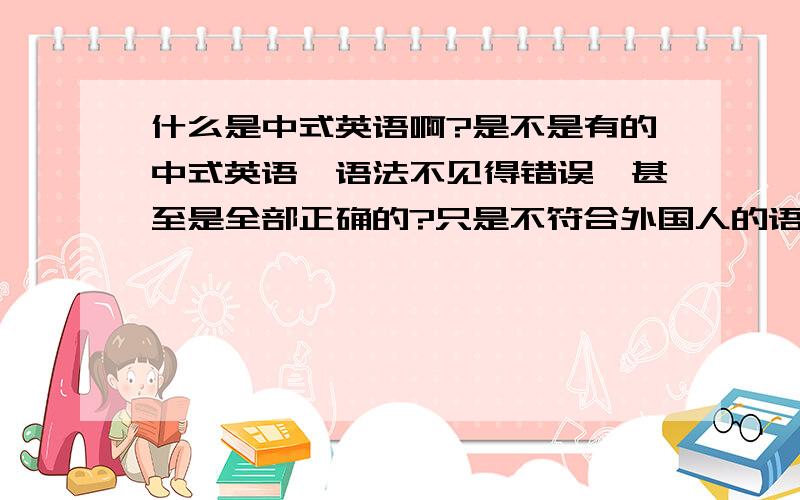 什么是中式英语啊?是不是有的中式英语,语法不见得错误,甚至是全部正确的?只是不符合外国人的语言习惯,或是不地道?老外不那