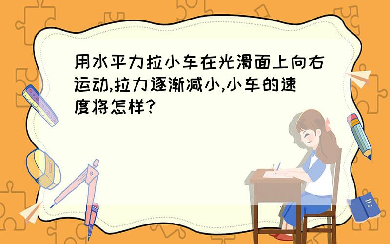 用水平力拉小车在光滑面上向右运动,拉力逐渐减小,小车的速度将怎样?