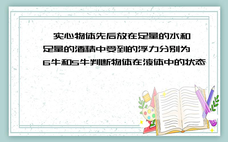 一实心物体先后放在足量的水和足量的酒精中受到的浮力分别为6牛和5牛判断物体在液体中的状态