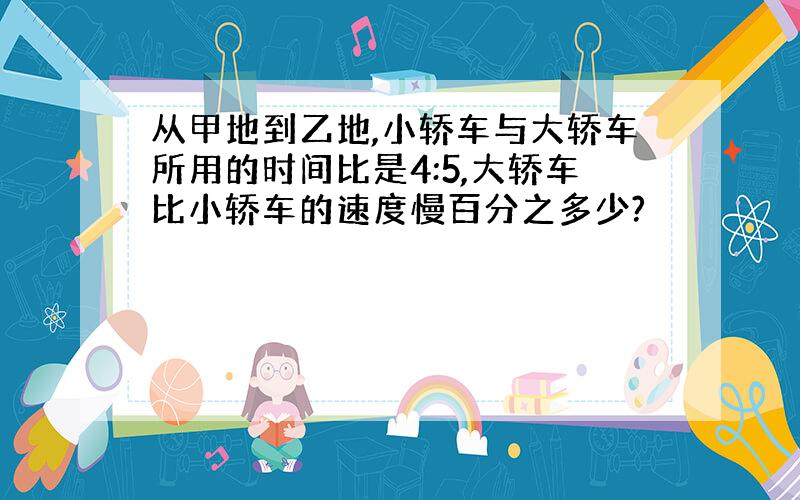 从甲地到乙地,小轿车与大轿车所用的时间比是4:5,大轿车比小轿车的速度慢百分之多少?