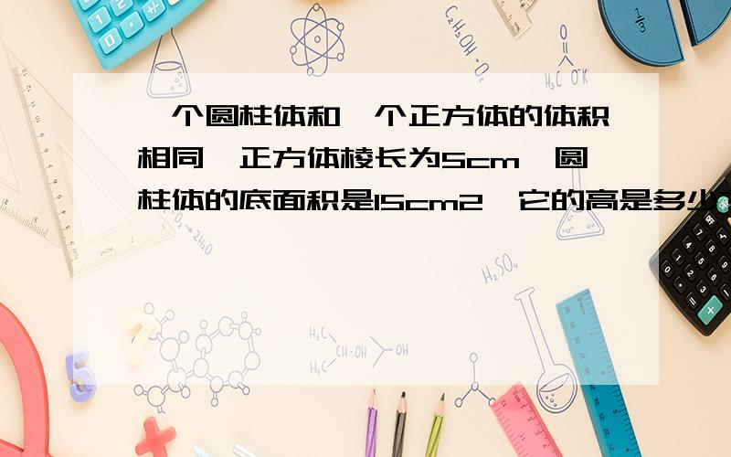 一个圆柱体和一个正方体的体积相同,正方体棱长为5cm,圆柱体的底面积是15cm2,它的高是多少?