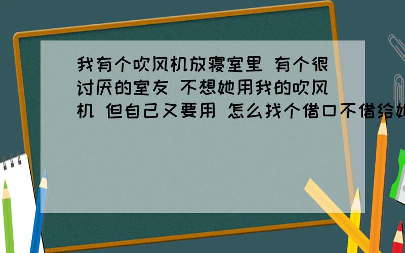 我有个吹风机放寝室里 有个很讨厌的室友 不想她用我的吹风机 但自己又要用 怎么找个借口不借给她自己有能