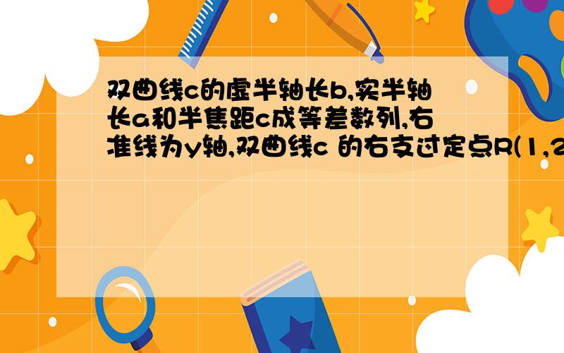 双曲线c的虚半轴长b,实半轴长a和半焦距c成等差数列,右准线为y轴,双曲线c 的右支过定点R(1,2)