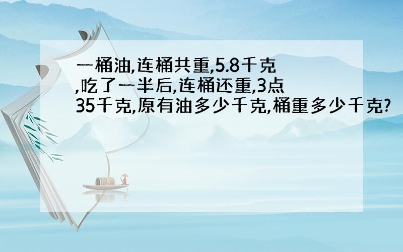 一桶油,连桶共重,5.8千克,吃了一半后,连桶还重,3点35千克,原有油多少千克,桶重多少千克?