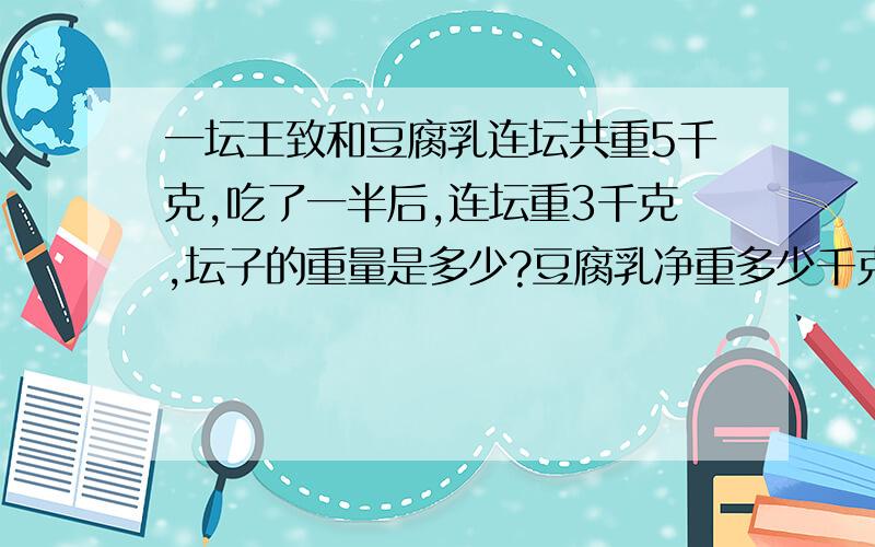 一坛王致和豆腐乳连坛共重5千克,吃了一半后,连坛重3千克,坛子的重量是多少?豆腐乳净重多少千克?