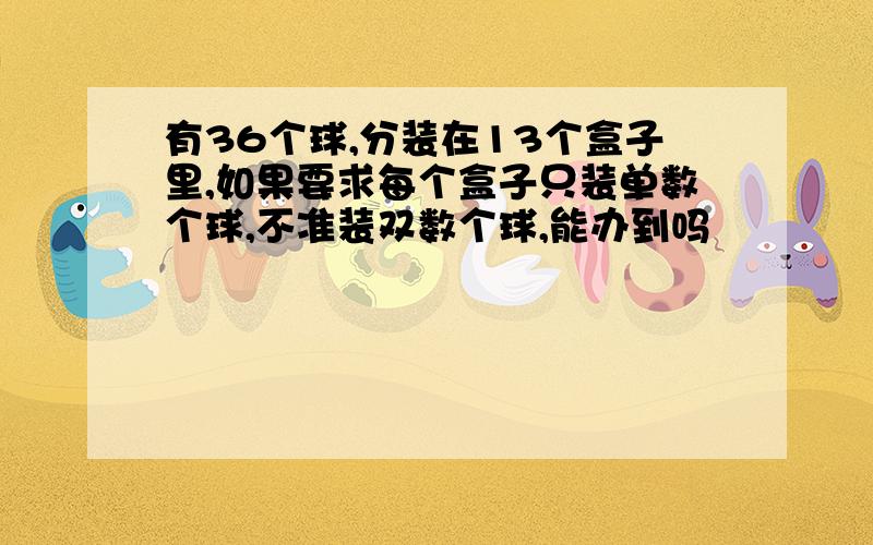 有36个球,分装在13个盒子里,如果要求每个盒子只装单数个球,不准装双数个球,能办到吗