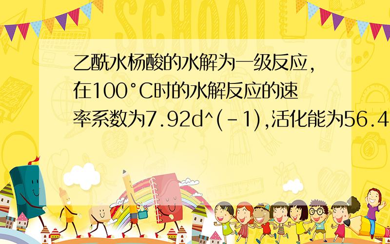 乙酰水杨酸的水解为一级反应,在100°C时的水解反应的速率系数为7.92d^(-1),活化能为56.48KJ/mol,试