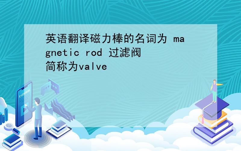 英语翻译磁力棒的名词为 magnetic rod 过滤阀简称为valve