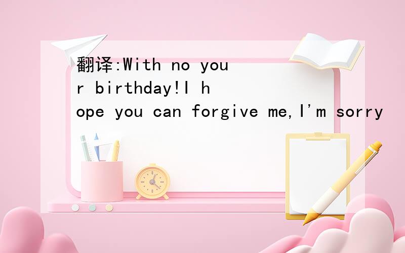 翻译:With no your birthday!I hope you can forgive me,I'm sorry