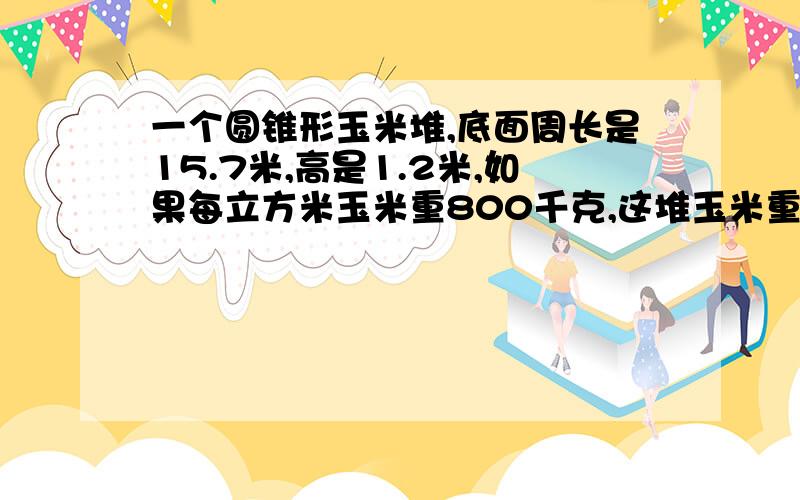 一个圆锥形玉米堆,底面周长是15.7米,高是1.2米,如果每立方米玉米重800千克,这堆玉米重多少千克