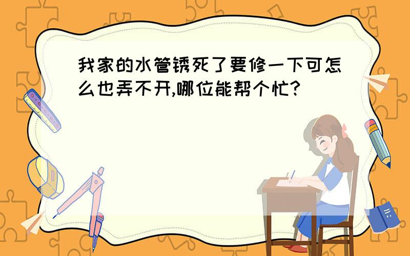 我家的水管锈死了要修一下可怎么也弄不开,哪位能帮个忙?